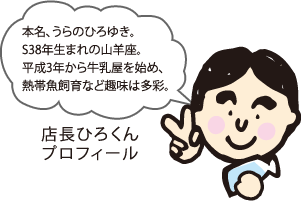 本名、うらのひろゆき。S38年生まれの山羊座。平成3年から牛乳屋を始め、熱帯魚飼育など趣味は多彩。